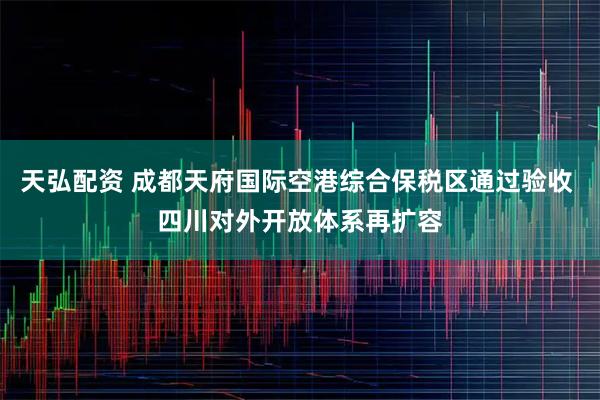 天弘配资 成都天府国际空港综合保税区通过验收 四川对外开放体系再扩容