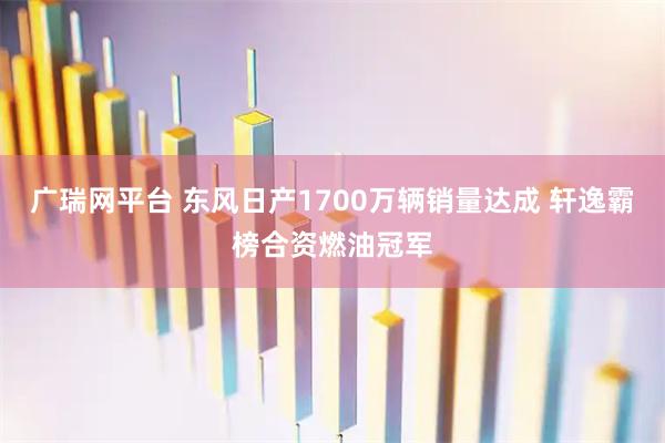 广瑞网平台 东风日产1700万辆销量达成 轩逸霸榜合资燃油冠军