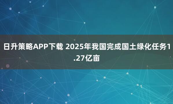 日升策略APP下载 2025年我国完成国土绿化任务1.27亿亩
