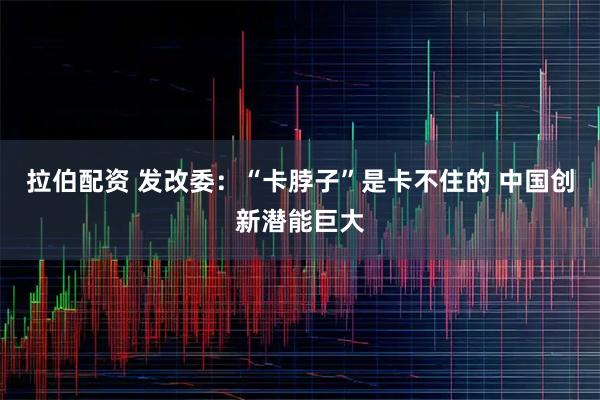 拉伯配资 发改委：“卡脖子”是卡不住的 中国创新潜能巨大