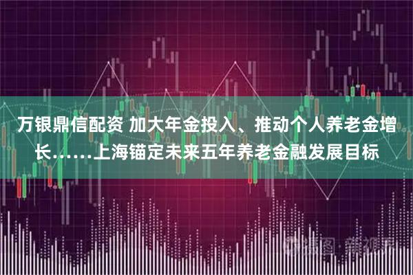 万银鼎信配资 加大年金投入、推动个人养老金增长……上海锚定未来五年养老金融发展目标