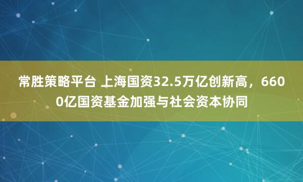 常胜策略平台 上海国资32.5万亿创新高，6600亿国资基金加强与社会资本协同