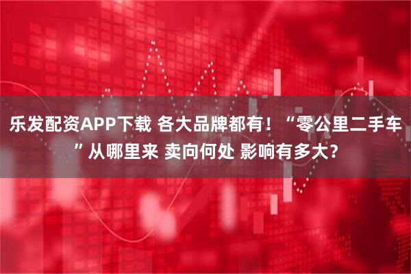 乐发配资APP下载 各大品牌都有！“零公里二手车”从哪里来 卖向何处 影响有多大？