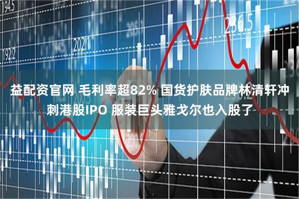 益配资官网 毛利率超82% 国货护肤品牌林清轩冲刺港股IPO 服装巨头雅戈尔也入股了