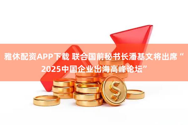 雅休配资APP下载 联合国前秘书长潘基文将出席“2025中国企业出海高峰论坛”