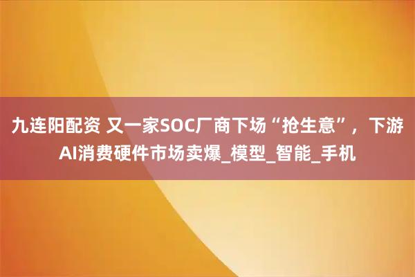 九连阳配资 又一家SOC厂商下场“抢生意”，下游AI消费硬件市场卖爆_模型_智能_手机