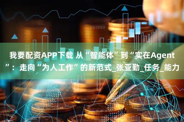 我要配资APP下载 从“智能体”到“实在Agent”：走向“为人工作”的新范式_张亚勤_任务_能力