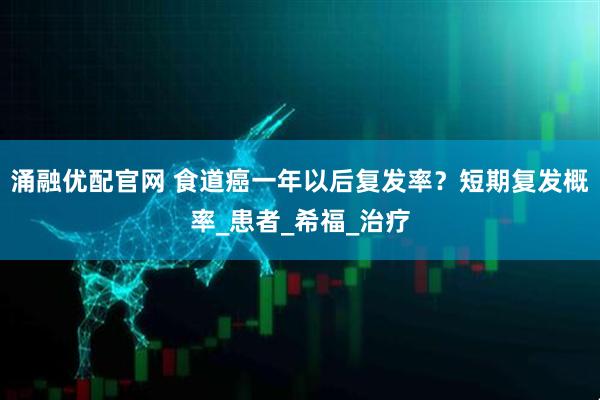 涌融优配官网 食道癌一年以后复发率？短期复发概率_患者_希福_治疗