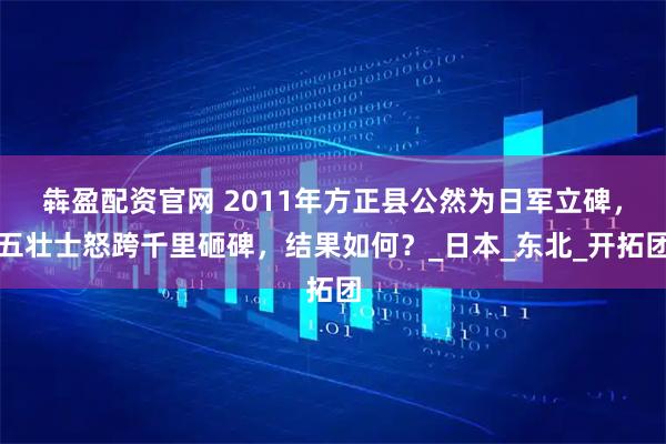 犇盈配资官网 2011年方正县公然为日军立碑，五壮士怒跨千里砸碑，结果如何？_日本_东北_开拓团