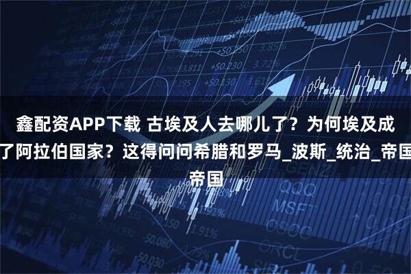 鑫配资APP下载 古埃及人去哪儿了？为何埃及成了阿拉伯国家？这得问问希腊和罗马_波斯_统治_帝国