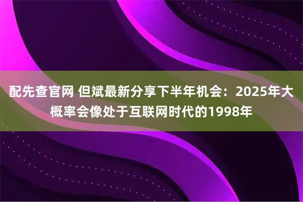 配先查官网 但斌最新分享下半年机会:2025年大概率会像处于互联网时代的1998年