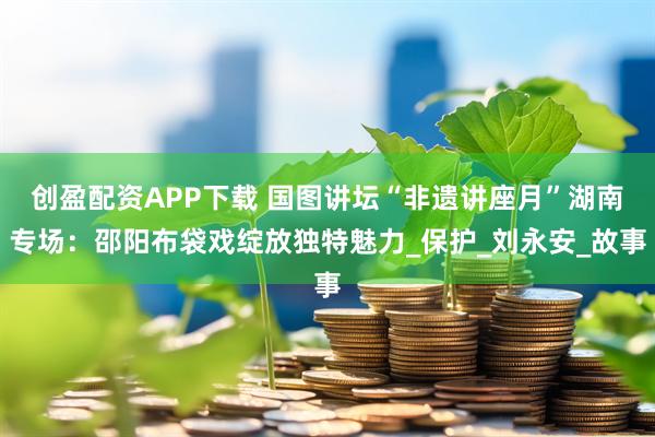 创盈配资APP下载 国图讲坛“非遗讲座月”湖南专场：邵阳布袋戏绽放独特魅力_保护_刘永安_故事