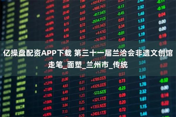 亿操盘配资APP下载 第三十一届兰洽会非遗文创馆走笔_面塑_兰州市_传统