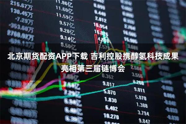 北京期货配资APP下载 吉利控股携醇氢科技成果亮相第三届链博会