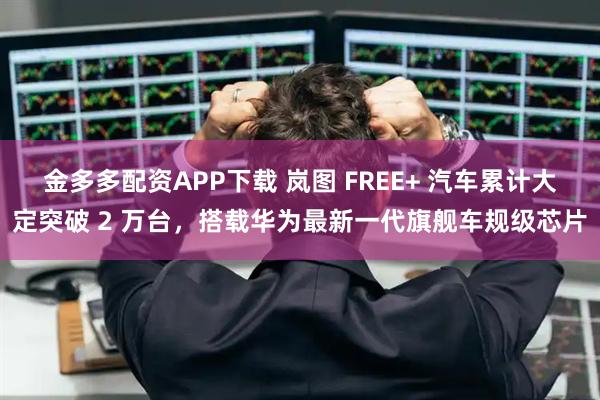 金多多配资APP下载 岚图 FREE+ 汽车累计大定突破 2 万台，搭载华为最新一代旗舰车规级芯片