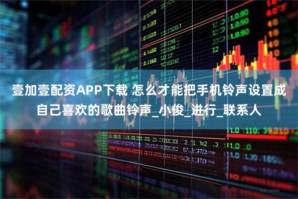 壹加壹配资APP下载 怎么才能把手机铃声设置成自己喜欢的歌曲铃声_小俊_进行_联系人
