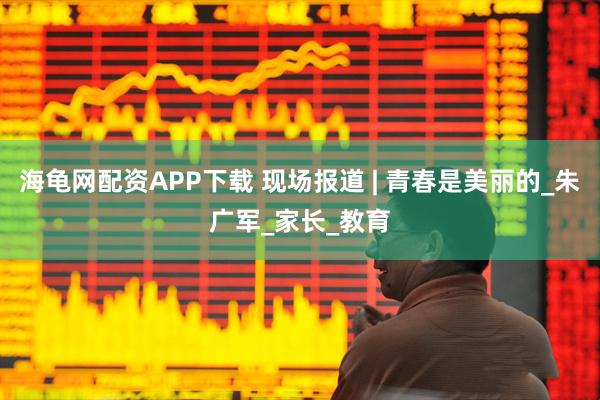 海龟网配资APP下载 现场报道 | 青春是美丽的_朱广军_家长_教育