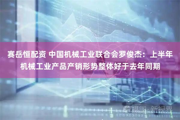 赛岳恒配资 中国机械工业联合会罗俊杰：上半年机械工业产品产销形势整体好于去年同期