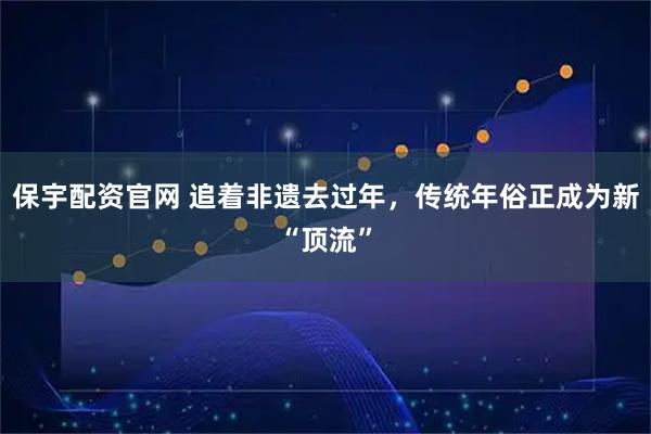保宇配资官网 追着非遗去过年，传统年俗正成为新“顶流”