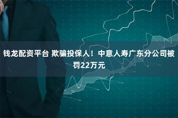 钱龙配资平台 欺骗投保人！中意人寿广东分公司被罚22万元