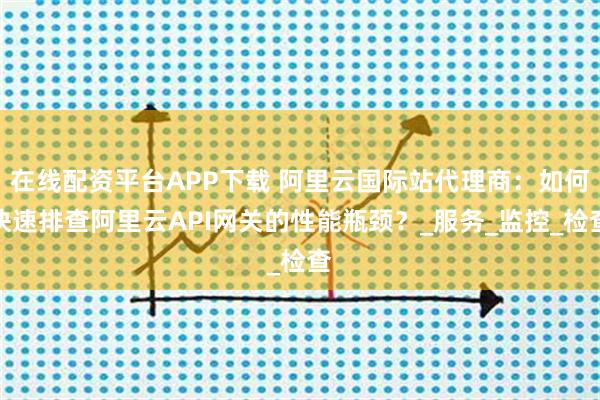 在线配资平台APP下载 阿里云国际站代理商：如何快速排查阿里云API网关的性能瓶颈？_服务_监控_检查