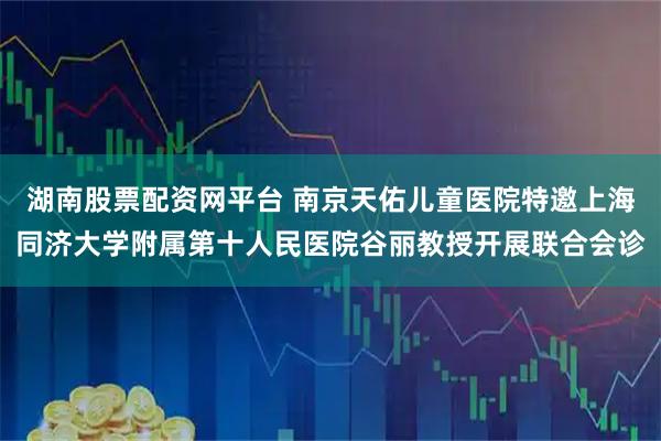 湖南股票配资网平台 南京天佑儿童医院特邀上海同济大学附属第十人民医院谷丽教授开展联合会诊
