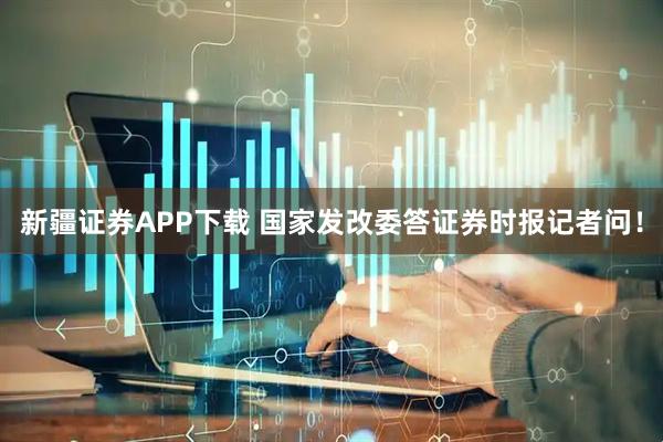 新疆证券APP下载 国家发改委答证券时报记者问！