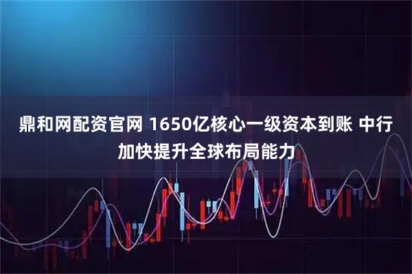 鼎和网配资官网 1650亿核心一级资本到账 中行加快提升全球布局能力
