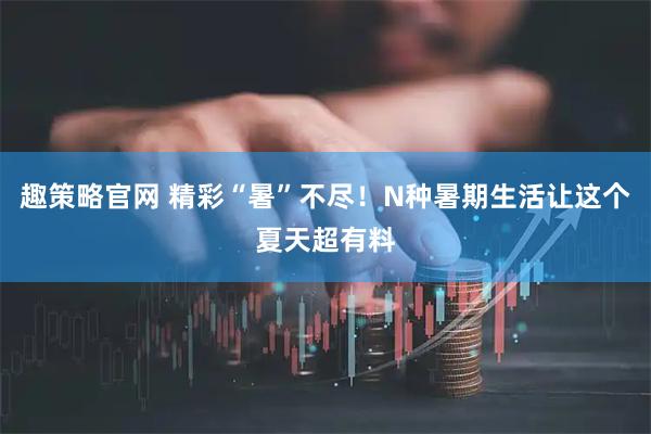 趣策略官网 精彩“暑”不尽！N种暑期生活让这个夏天超有料