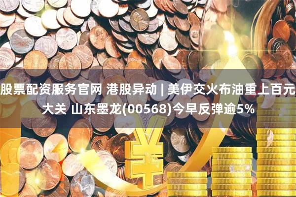 股票配资服务官网 港股异动 | 美伊交火布油重上百元大关 山东墨龙(00568)今早反弹逾5%