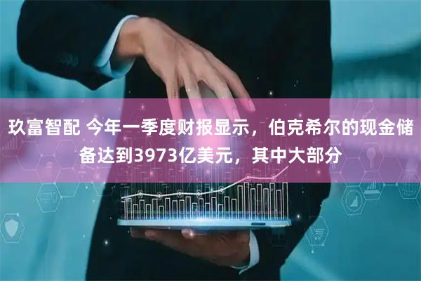 玖富智配 今年一季度财报显示，伯克希尔的现金储备达到3973亿美元，其中大部分