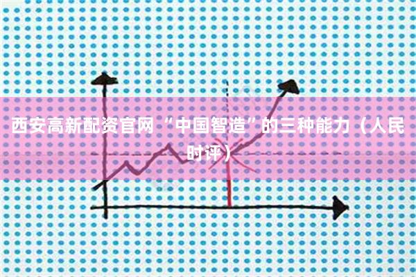 西安高新配资官网 “中国智造”的三种能力（人民时评）
